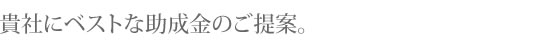 貴社にベストな助成金のご提案。